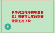长寿灵芝孢子粉哪里有卖？哪里可以买的到破壁灵芝孢子粉