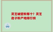 灵芝破壁粉那个？灵芝孢子粉产地排行榜