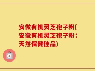 安微有机灵芝孢子粉(安徽有机灵芝孢子粉：天然保健佳品)