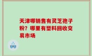 天津哪销售有灵芝孢子粉？哪里有塑料回收交易市场