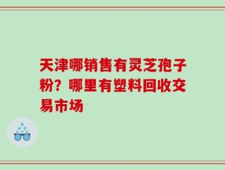 天津哪销售有灵芝孢子粉？哪里有塑料回收交易市场