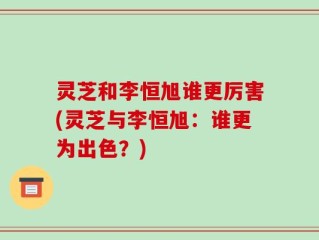 灵芝和李恒旭谁更厉害(灵芝与李恒旭：谁更为出色？)
