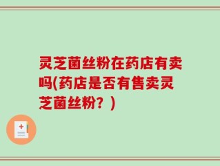 灵芝菌丝粉在药店有卖吗(药店是否有售卖灵芝菌丝粉？)
