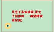 灵芝子实体破壁(灵芝子实体粉——破壁释放更完美)
