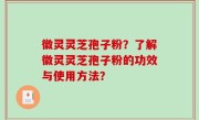 徽灵灵芝孢子粉？了解徽灵灵芝孢子粉的功效与使用方法？