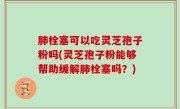 肺栓塞可以吃灵芝孢子粉吗(灵芝孢子粉能够帮助缓解肺栓塞吗？)