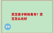灵芝孢子粉和麦冬？灵芝怎么吃好