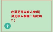 吃灵芝可以吃人参吗(灵芝和人参能一起吃吗？)