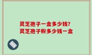 灵芝孢子一盒多少钱？灵芝孢子粉多少钱一盒