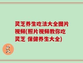 灵芝养生吃法大全图片视频(照片视频教你吃灵芝 保健养生大全)