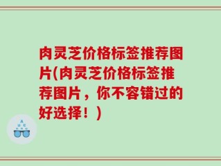 肉灵芝价格标签推荐图片(肉灵芝价格标签推荐图片，你不容错过的好选择！)