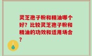 灵芝孢子粉和精油哪个好？比较灵芝孢子粉和精油的功效和适用场合？
