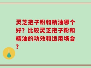 灵芝孢子粉和精油哪个好？比较灵芝孢子粉和精油的功效和适用场合？