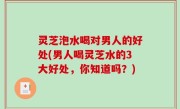 灵芝泡水喝对男人的好处(男人喝灵芝水的3大好处，你知道吗？)