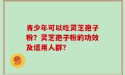 青少年可以吃灵芝孢子粉？灵芝孢子粉的功效及适用人群？