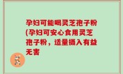 孕妇可能喝灵芝孢子粉(孕妇可安心食用灵芝孢子粉，适量摄入有益无害