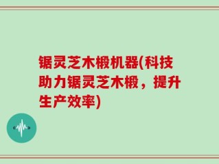 锯灵芝木椴机器(科技助力锯灵芝木椴，提升生产效率)