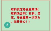 石斛灵芝冬虫夏草汤(草药汤合剂：石斛、灵芝、冬虫夏草一次饮入，滋养身心！)