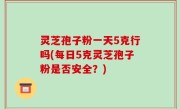 灵芝孢子粉一天5克行吗(每日5克灵芝孢子粉是否安全？)