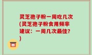 灵芝孢子粉一周吃几次(灵芝孢子粉食用频率建议：一周几次最佳？)
