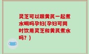 灵芝可以跟黄芪一起煮水喝吗孕妇(孕妇可同时饮用灵芝和黄芪煮水吗？)