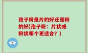 孢子粉是片的好还是粉的好(孢子粉：片状或粉状哪个更适合？)