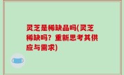 灵芝是稀缺品吗(灵芝稀缺吗？重新思考其供应与需求)