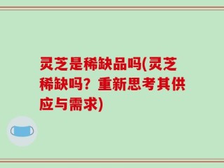 灵芝是稀缺品吗(灵芝稀缺吗？重新思考其供应与需求)