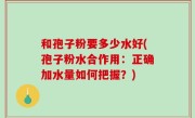 和孢子粉要多少水好(孢子粉水合作用：正确加水量如何把握？)
