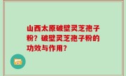 山西太原破壁灵芝孢子粉？破壁灵芝孢子粉的功效与作用？