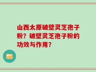 山西太原破壁灵芝孢子粉？破壁灵芝孢子粉的功效与作用？