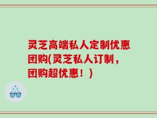 灵芝高端私人定制优惠团购(灵芝私人订制，团购超优惠！)