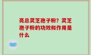 亮总灵芝孢子粉？灵芝孢子粉的功效和作用是什么