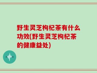 野生灵芝枸杞茶有什么功效(野生灵芝枸杞茶的健康益处)