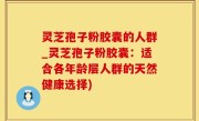 灵芝孢子粉胶囊的人群_灵芝孢子粉胶囊：适合各年龄层人群的天然健康选择)