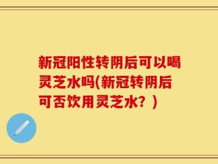 新冠阳性转阴后可以喝灵芝水吗(新冠转阴后可否饮用灵芝水？)