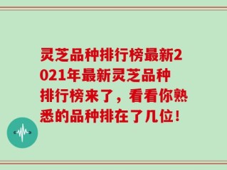 灵芝品种排行榜最新2021年最新灵芝品种排行榜来了，看看你熟悉的品种排在了几位！