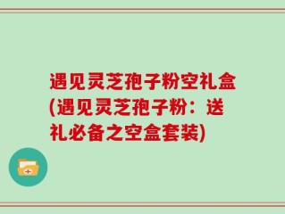 遇见灵芝孢子粉空礼盒(遇见灵芝孢子粉：送礼必备之空盒套装)