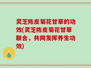 灵芝陈皮菊花甘草的功效(灵芝陈皮菊花甘草联合，共同发挥养生功效)