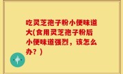 吃灵芝孢子粉小便味道大(食用灵芝孢子粉后小便味道强烈，该怎么办？)