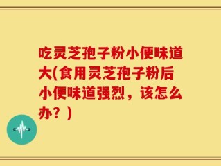 吃灵芝孢子粉小便味道大(食用灵芝孢子粉后小便味道强烈，该怎么办？)