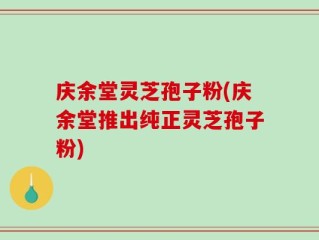 庆余堂灵芝孢子粉(庆余堂推出纯正灵芝孢子粉)