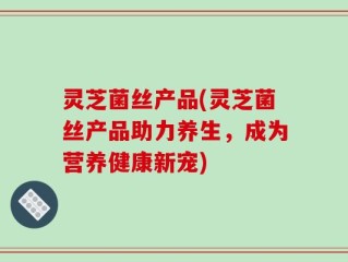 灵芝菌丝产品(灵芝菌丝产品助力养生，成为营养健康新宠)