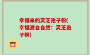 幸福来的灵芝孢子粉(幸福源自自然：灵芝孢子粉)