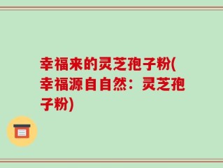 幸福来的灵芝孢子粉(幸福源自自然：灵芝孢子粉)