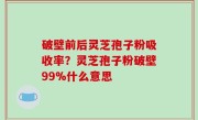 破壁前后灵芝孢子粉吸收率？灵芝孢子粉破壁99%什么意思