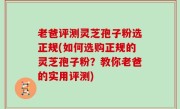 老爸评测灵芝孢子粉选正规(如何选购正规的灵芝孢子粉？教你老爸的实用评测)