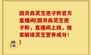 因贝森灵芝孢子粉官方直播间(因贝森灵芝孢子粉，直播间上线，独家解读灵芝营养成分！)