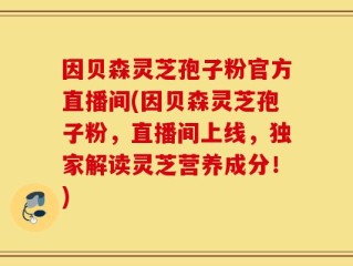 因贝森灵芝孢子粉官方直播间(因贝森灵芝孢子粉，直播间上线，独家解读灵芝营养成分！)