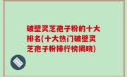 破壁灵芝孢子粉的十大排名(十大热门破壁灵芝孢子粉排行榜揭晓)